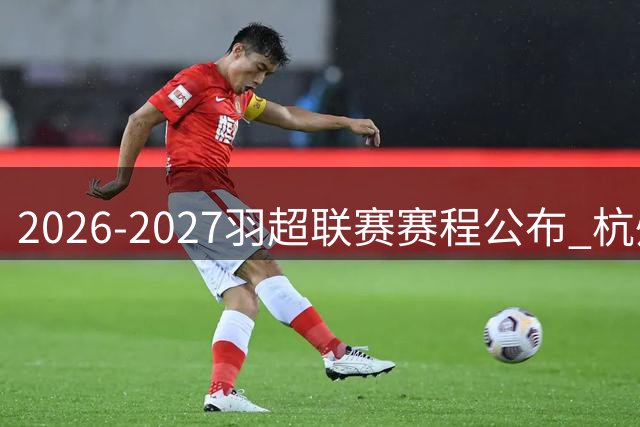 2026-2027羽超联赛赛程公布 杭州亚运场馆打响揭幕战